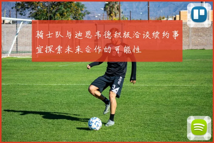 骑士队与迪恩韦德积极洽谈续约事宜探索未来合作的可能性