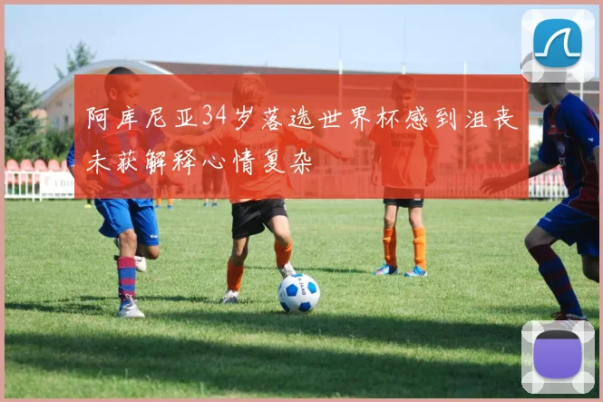 阿库尼亚34岁落选世界杯感到沮丧未获解释心情复杂
