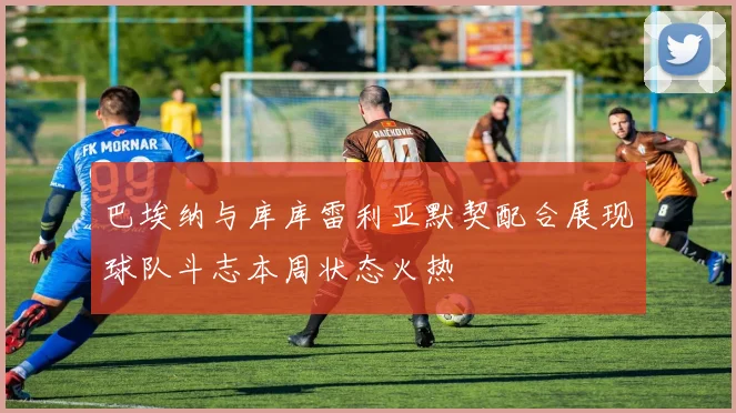 巴埃纳与库库雷利亚默契配合展现球队斗志本周状态火热