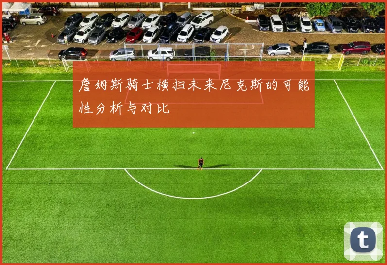 詹姆斯骑士横扫未来尼克斯的可能性分析与对比
