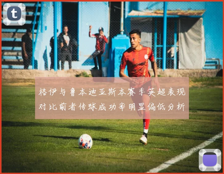 格伊与鲁本迪亚斯本赛季英超表现对比前者传球成功率明显偏低分析