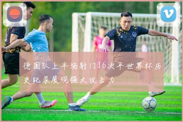 德国队上半场射门16次平世界杯历史纪录展现强大攻击力
