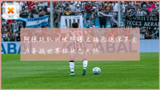 阿根廷队训练照曝光梅西德保罗全力备战世界杯状态火热