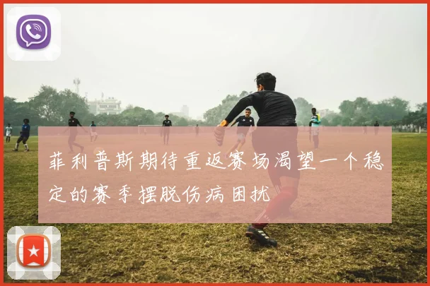 菲利普斯期待重返赛场渴望一个稳定的赛季摆脱伤病困扰