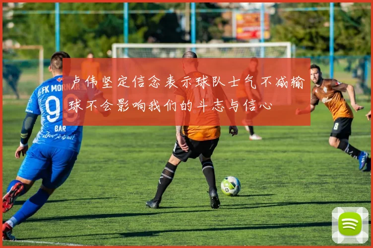 卢伟坚定信念表示球队士气不减输球不会影响我们的斗志与信心