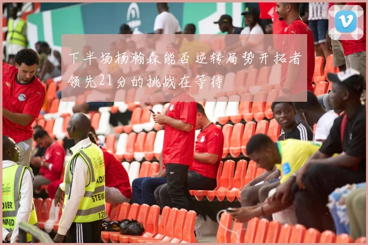 下半场杨瀚森能否逆转局势开拓者领先21分的挑战在等待