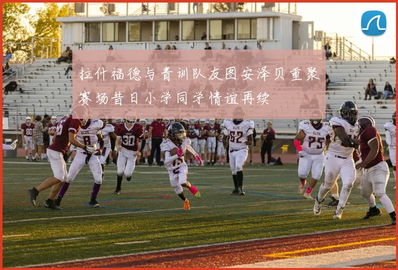 拉什福德与青训队友图安泽贝重聚赛场昔日小学同学情谊再续