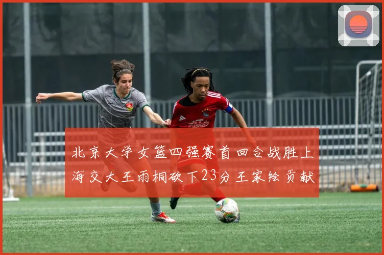 北京大学女篮四强赛首回合战胜上海交大王雨桐砍下23分王家绘贡献21分14篮板