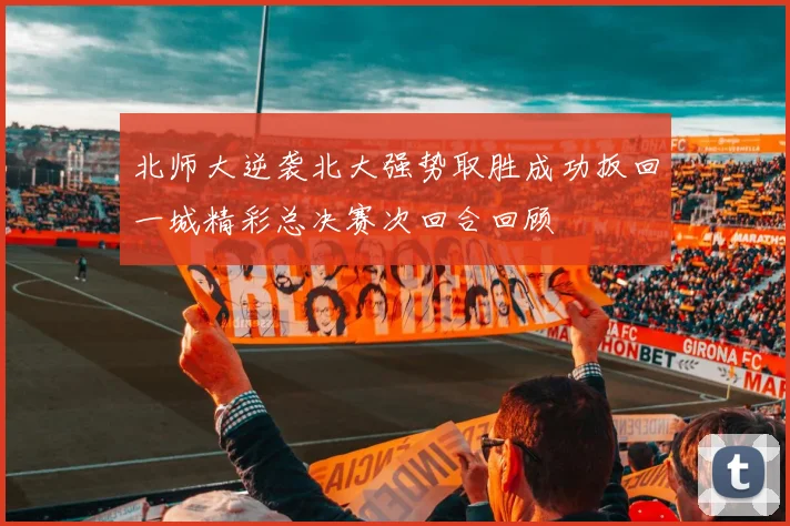 北师大逆袭北大强势取胜成功扳回一城精彩总决赛次回合回顾