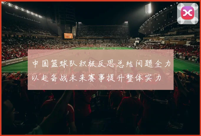 中国篮球队积极反思总结问题全力以赴备战未来赛事提升整体实力